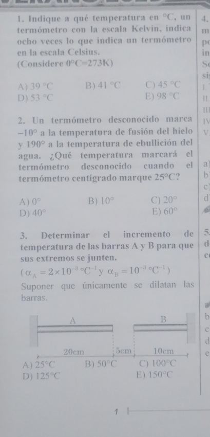 Indique a qué temperatura en°C , un 4.
termómetro con la escala Kelvin, indica m
ocho veces lo que indica un termómetro p (
en la escala Celsius. in
(Considere 0°C=273K) S
si
A ) 39°C B) 41°C C) 45°C
D) 53°C E) 98°C I
11
2. Un termómetro desconocido marca IV
-10° 60° la temperatura de fusión del hielo V
y 190° a la temperatura de ebullición del
agua. ¿Qué temperatura marcará el
termómetro desconocido cuando el a
termómetro centígrado marque 25°C ? b
c
A) 0° B) 10° C) 20° d
D) 40° E) 60°
3. Determinar el incremento de 5
temperatura de las barras A y B para que d
sus extremos se junten.
c
(alpha _A=2* 10^((-3)°C^-1) y alpha _B=10^((-3)°C^-1))
Suponer que únicamente se dilatan las
barras.
A
B b
c
d
20cm 5cm 10cm e
A) 25°C B) 50°C C) 100°C
D) 125°C E) 150°C
1