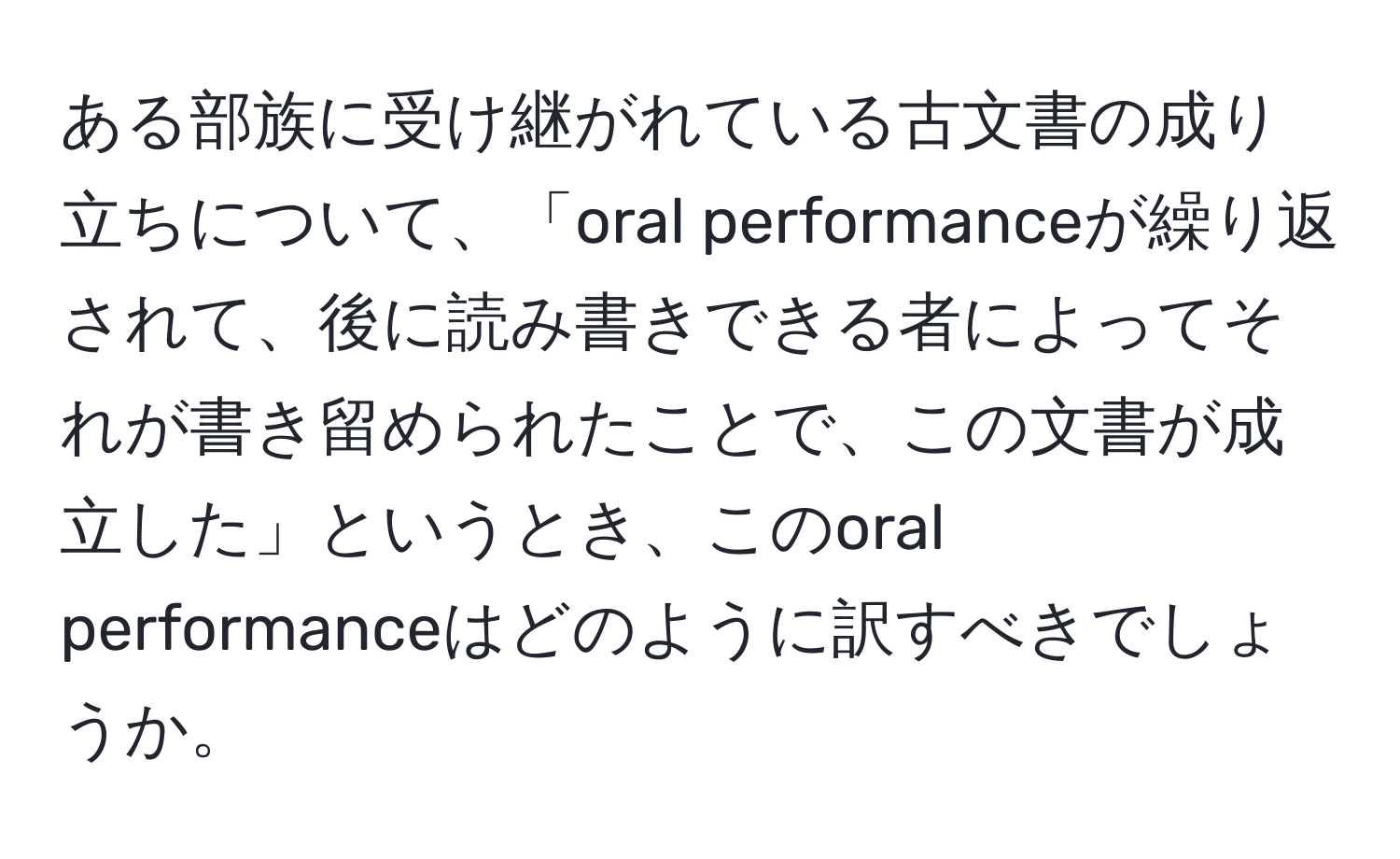 ある部族に受け継がれている古文書の成り立ちについて、「oral performanceが繰り返されて、後に読み書きできる者によってそれが書き留められたことで、この文書が成立した」というとき、このoral performanceはどのように訳すべきでしょうか。