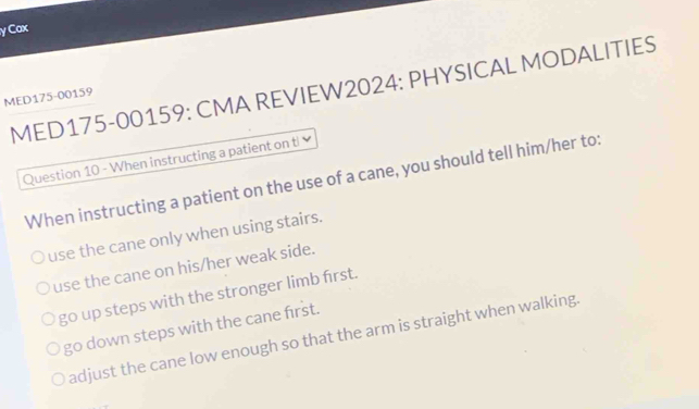 Cax
MED175-00159: CMA REVIEW2024: PHYSICAL MODALITIES
MED175-00159
Question 10 - When instructing a patient on t
When instructing a patient on the use of a cane, you should tell him/her to:
use the cane only when using stairs.
use the cane on his/her weak side.
go up steps with the stronger limb first.
go down steps with the cane first.
adjust the cane low enough so that the arm is straight when walking.