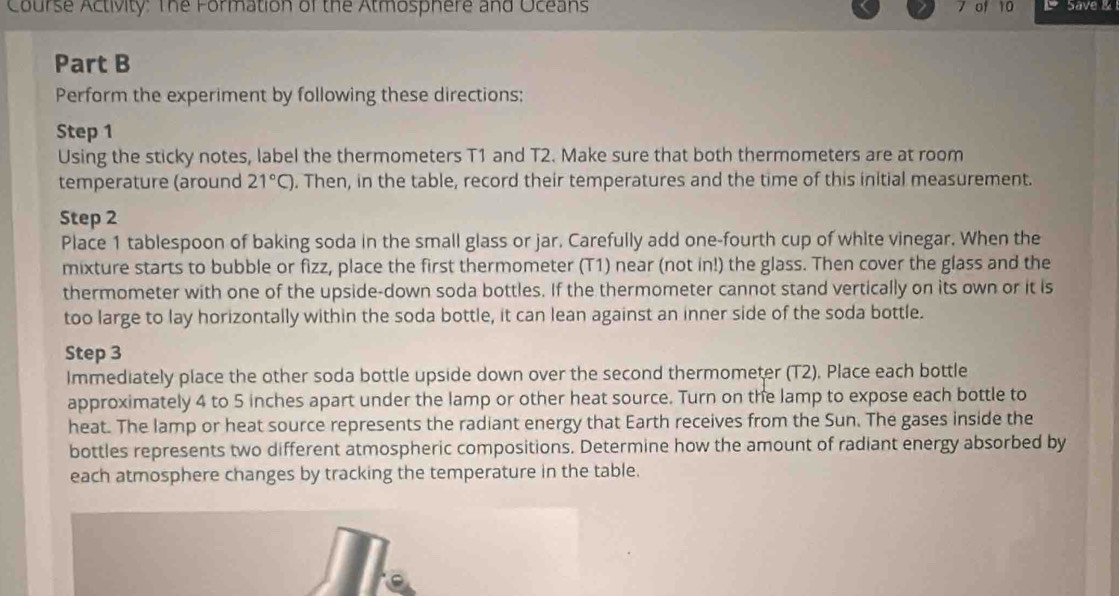 Course Activity: The Formation of the Atmosphere and Oceans 7 of 10 Save & 
Part B 
Perform the experiment by following these directions: 
Step 1
Using the sticky notes, label the thermometers T1 and T2. Make sure that both thermometers are at room 
temperature (around 21°C). Then, in the table, record their temperatures and the time of this initial measurement. 
Step 2
Place 1 tablespoon of baking soda in the small glass or jar. Carefully add one-fourth cup of white vinegar. When the 
mixture starts to bubble or fizz, place the first thermometer (T1) near (not in!) the glass. Then cover the glass and the 
thermometer with one of the upside-down soda bottles. If the thermometer cannot stand vertically on its own or it is 
too large to lay horizontally within the soda bottle, it can lean against an inner side of the soda bottle. 
Step 3
Immediately place the other soda bottle upside down over the second thermometer (T2), Place each bottle 
approximately 4 to 5 inches apart under the lamp or other heat source. Turn on the lamp to expose each bottle to 
heat. The lamp or heat source represents the radiant energy that Earth receives from the Sun. The gases inside the 
bottles represents two different atmospheric compositions. Determine how the amount of radiant energy absorbed by 
each atmosphere changes by tracking the temperature in the table.