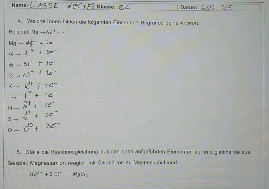 Name: Klasse: Datum:
4. Welche Ionen bilden die folgenden Elemente? Begründe deine Antwort.
Beispiel: Na to Na^++e^-
Mg
A
Br
C
K
N
S
5. Stelle die Reaktionsgleichung aus den oben aufgeführten Elementen auf und gleiche sie aus.
Beispiel: Magnesiumion reagiert mir Chlorid-Ion zu Magnesiumchlorid
Mg^(2+)+2Cl^-to MgCl_2