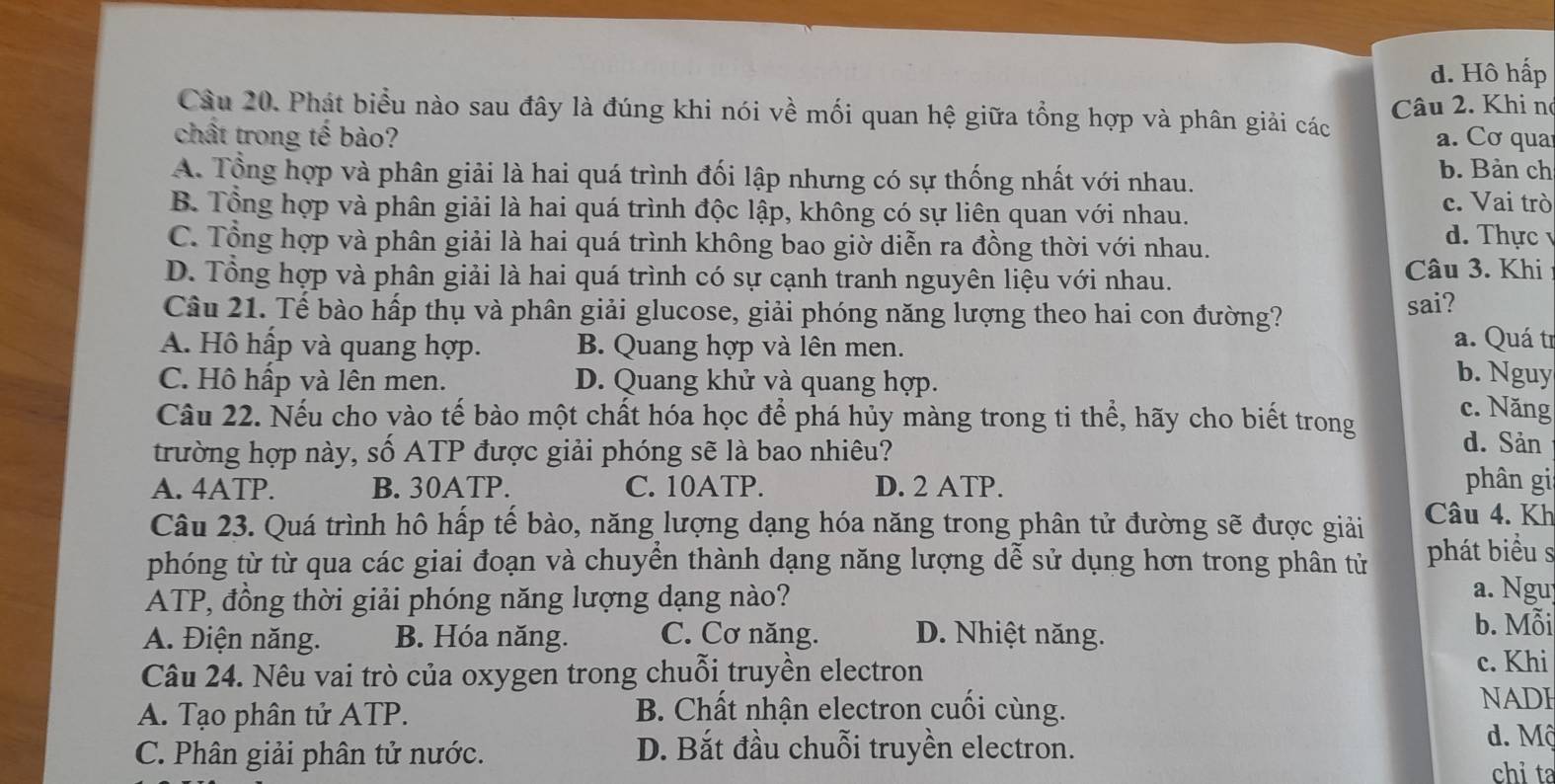 d. Hô hấp
Câu 20. Phát biểu nào sau đây là đúng khi nói về mối quan hệ giữa tổng hợp và phân giải các Câu 2. Khi no
chất trong tế bào? a. Cơ qua
A. Tổng hợp và phân giải là hai quá trình đối lập nhưng có sự thống nhất với nhau. b. Bản ch
B. Tổng hợp và phân giải là hai quá trình độc lập, không có sự liên quan với nhau. c. Vai trò
C. Tổng hợp và phân giải là hai quá trình không bao giờ diễn ra đồng thời với nhau.
d. Thực v
D. Tổng hợp và phân giải là hai quá trình có sự cạnh tranh nguyên liệu với nhau. Câu 3. Khi
Câu 21. Tế bào hấp thụ và phân giải glucose, giải phóng năng lượng theo hai con đường? sai?
a. Quá tr
A. Hồ hấp và quang hợp. B. Quang hợp và lên men. b. Nguy
C. Hô hấp và lên men. D. Quang khử và quang hợp. c. Năng
Câu 22. Nếu cho vào tế bào một chất hóa học để phá hủy màng trong ti thể, hãy cho biết trong d. Sản
trường hợp này, số ATP được giải phóng sẽ là bao nhiêu? phân gii
A. 4ATP. B. 30ATP. C. 10ATP. D. 2 ATP.
Câu 23. Quá trình hô hấp tế bào, năng lượng dạng hóa năng trong phân tử đường sẽ được giải Câu 4. Kh
phóng từ từ qua các giai đoạn và chuyển thành dạng năng lượng dễ sử dụng hơn trong phân tử phát biểu s
ATP, đồng thời giải phóng năng lượng dạng nào?
a. Ngu
A. Điện năng. B. Hóa năng. C. Cơ năng. D. Nhiệt năng.
b. Mỗi
Câu 24. Nêu vai trò của oxygen trong chuỗi truyền electron c. Khi
A. Tạo phân tử ATP. B. Chất nhận electron cuối cùng.
NADI
C. Phân giải phân tử nước. D. Bắt đầu chuỗi truyền electron.
d. Mộ
chỉ ta