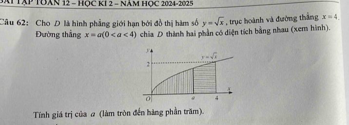 BAP TẠP TOAN 12 - HỌC KÍ 2 - NÁM HỌC 2024-2025
Câu 62: Cho D là hình phẳng giới hạn bởi đồ thị hàm số y=sqrt(x) , trục hoành và đường thẳng x=4.
Đường thẳng x=a(0 chia D thành hai phần có diện tích bằng nhau (xem hình).
Tính giá trị của a (làm tròn đến hàng phần trăm).