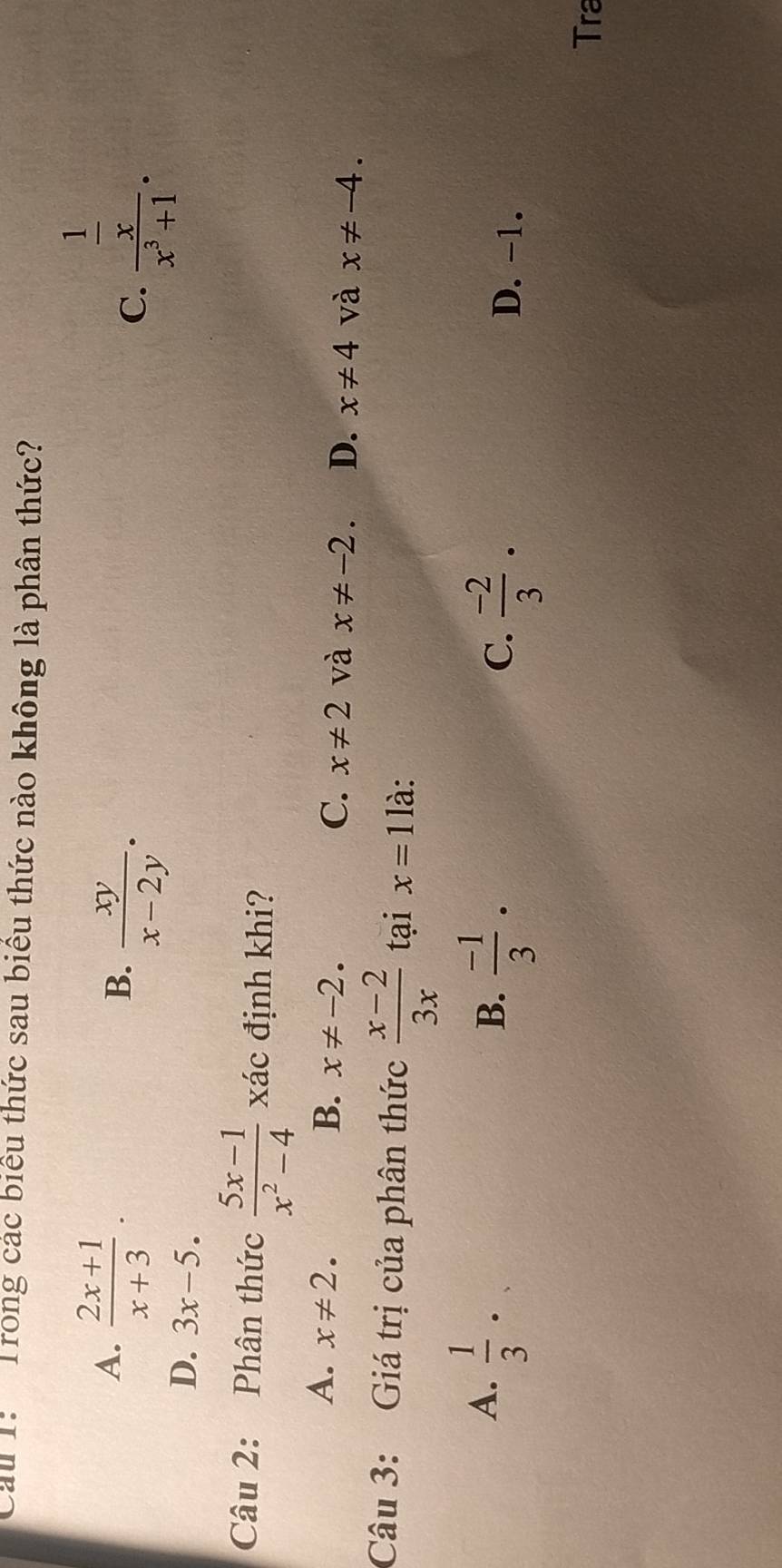 Cau 1: Trong các biểu thức sau biểu thức nào không là phân thức?
A.  (2x+1)/x+3 .  xy/x-2y . 
B.
C. frac  1/x x^3+1.
D. 3x-5. 
Câu 2: Phân thức  (5x-1)/x^2-4  xác định khi?
A. x!= 2. B. x!= -2. C. x!= 2 và x!= -2. D. x!= 4 và x!= -4. 
Câu 3: Giá trị của phân thức  (x-2)/3x  tại x=1 là:
A.  1/3 ·
B.  (-1)/3 ·
C.  (-2)/3 · D. -1.
Tra