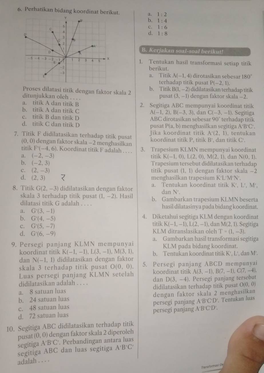 Perhatikan bidang koordinat berikut. a. 1:2
b. 1:4
C. 1:6
d. 1:8
B. Kerjakan soal-soal berikut!
1. Tentukan hasil transformasi setiap titik
berikut.
a. Titik A(-1,4) dirotasikan sebesar 180°
terhadap titik pusat P(-2,1).
Proses dilatasi titik dengan faktor skala 2 b. Titik B(1,-2) didilatasikan terhadap titik
ditunjukkan oleh . . . . pusat (3,-1) dengan faktor skala −2.
a. titik A dan titik B 2. Segitiga ABC mempunyai koordinat titik
b. titik A dan titik C . Segitiga
A(-1,2),B(-3,3) , dan C(-3,-1)
c. titik B dan titik D ABC dirotasikan sebesar 90° terhadap titik
d. titik C dan titik D P(a,b) menghasilkan segitiga A'B'C'.
pusat
7. Titik F didilatasikan terhadap titik pusat Jika koordinat titik A'(2,1) , tentukan
(0,0) dengan faktor skala -2 menghasilkan koordinat titik P, titik B , dan titik C'.
titik F'(-4,6). Koordinat titik F adalah . . . . 3. Trapesium KLMN mempunyai koordinat
a. (-2,-3) titik K(-1,0),L(2,0),M(2,1) , dan N(0,1).
b. (-2,3) Trapesium tersebut didilatasikan terhadap
c. (2,-3) titik pusat (1,1) dengan faktor skala -2
d. (2,3) menghasilkan trapesium K'L'M'N'.
8. Titik G(2,-3) didilatasikan dengan faktor a. Tentukan koordinat titik K', L', M',
dan N'.
skala 3 terhadap titik pusat (1,-2). Hasil b. Gambarkan trapesium KLMN beserta
dilatasi titik G adalah . . . .
hasil dilatasinya pada bidang koordinat.
a. G'(3,-1)
b. G'(4,-5) 4. Diketahui segitiga KLM dengan koordinat
c. G'(5,-7) titik K(-1,-1),L(2,-1) , dan M(2,1). Segitiga
d. G'(6,-9) KLM ditranslasikan oleh T=(1,-3).
a. Gambarkan hasil transformasi segitiga
9. Persegi panjang KLMN mempunyai KLM pada bidang koordinat.
koordinat titik K(-1,-1),L(3,-1),M(3,1), b. Tentukan koordinat titik K', L', dan M'.
dan N(-1,1) didilatasikan dengan faktor
skala 3 terhadap titik pusat O(0,0). 5. Persegi panjang ABCD mempunyai
Luas persegi panjang KLMN setelah koordinat titik A(3,-1),B(7,-1),C(7,-4),
dan D(3,-4)
didilatasikan adalah . . . . . Persegi panjang tersebut
a. 8 satuan luas didilatasikan terhadap titik pusat O(0,0)
b. 24 satuan luas dengan faktor skala 2 menghasilkan
c. 48 satuan luas persegi panjang A'B'C'D'. Tentukan luas
d. 72 satuan luas persegi panjang A'B'C'D'.
10. Segitiga ABC didilatasikan terhadap titik
pusat (0,0) dengan faktor skala 2 diperoleh
segitiga A'B'C'. Perbandingan antara luas
segitiga ABC dan luas segitiga A'B'C'
adalah . . . .
Transformasi  e