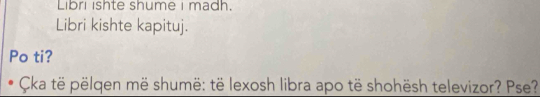 Libri ishte shume I madh. 
Libri kishte kapituj. 
Po ti? 
Cka të pëlgen më shumë: të lexosh libra apo të shohësh televizor? Pse?