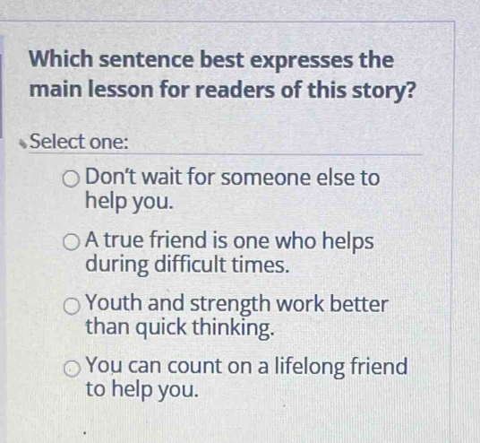 Which sentence best expresses the
main lesson for readers of this story?
Select one:
Don’t wait for someone else to
help you.
A true friend is one who helps
during difficult times.
Youth and strength work better
than quick thinking.
You can count on a lifelong friend
to help you.