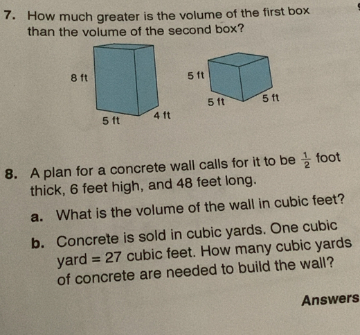 How much greater is the volume of the first box 
than the volume of the second box? 
8. A plan for a concrete wall calls for it to be  1/2  foot
thick, 6 feet high, and 48 feet long. 
a. What is the volume of the wall in cubic feet? 
b. Concrete is sold in cubic yards. One cubic
yard =27 cubic feet. How many cubic yards
of concrete are needed to build the wall? 
Answers