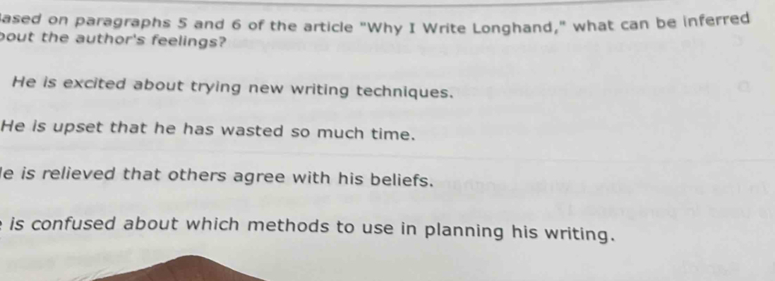 ased on paragraphs 5 and 6 of the article "Why I Write Longhand," what can be inferred
bout the author's feelings?
He is excited about trying new writing techniques.
He is upset that he has wasted so much time.
He is relieved that others agree with his beliefs.
is confused about which methods to use in planning his writing.