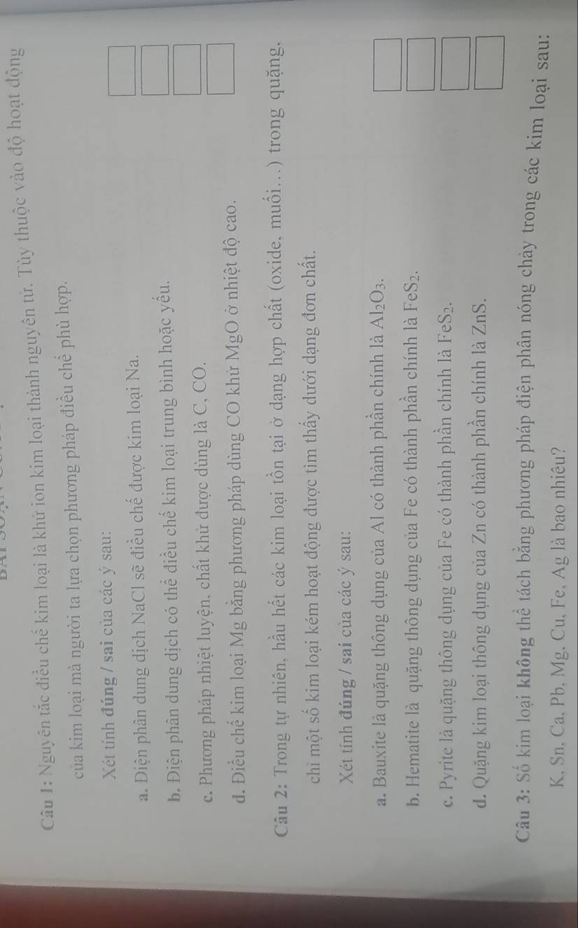 Nguyên tắc điều chế kim loại là khử ion kim loại thành nguyên tử. Tùy thuộc vào độ hoạt động
của kim loại mà người ta lựa chọn phương pháp điều chế phù hợp.
Xét tính đúng / sai của các ý sau:
a. Diện phân dung dịch NaCl sẽ điều chế được kim loại Na.
b. Điện phân dung dịch có thể điều chế kim loại trung bình hoặc yếu.
c. Phương pháp nhiệt luyện, chất khử được dùng là C, CO.
d. Điều chế kim loại Mg bằng phương pháp dùng CO khứ MgO ở nhiệt độ cao.
Câu 2: Trong tự nhiên, hầu hết các kim loại tồn tại ở dạng hợp chất (oxide, muối...) trong quặng,
chi một số kim loại kém hoạt động được tìm thấy dưới dạng đơn chất.
Xét tính đúng / sai của các ý sau:
a. Bauxite là quặng thông dụng của Al có thành phần chính là Al_2O_3. 
_ 
b. Hematite là quặng thông dụng của Fe có thành phần chính là FeS_2. 
□
c. Pyrite là quặng thông dụng của Fe có thành phần chính là FeS_2. 
□
d. Quặng kim loại thông dụng của Zn có thành phần chính là ZnS 
Câu 3: Số kim loại không thể tách bằng phương pháp điện phân nóng chảy trong các kim loại sau:
K. Sn. Ca. Pb, Mg, Cu, Fe, Ag là bao nhiêu?