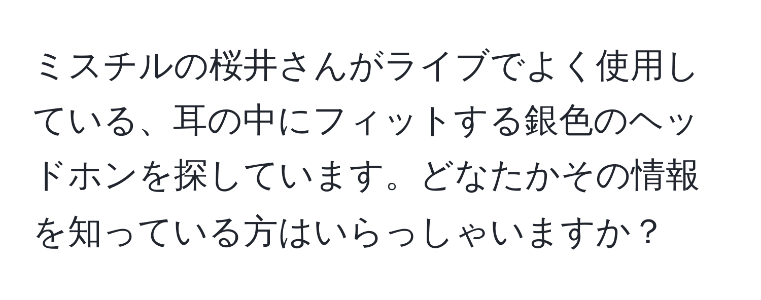 ミスチルの桜井さんがライブでよく使用している、耳の中にフィットする銀色のヘッドホンを探しています。どなたかその情報を知っている方はいらっしゃいますか？