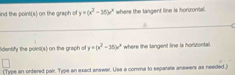 ind the point(s) on the graph of y=(x^2-35)e^x where the tangent line is horizontal.
Identify the point(s) on the graph of y=(x^2-35)e^x where the tangent line is horizontal.
□ 
(Type an ordered pair. Type an exact answer. Use a comma to separate answers as needed.)