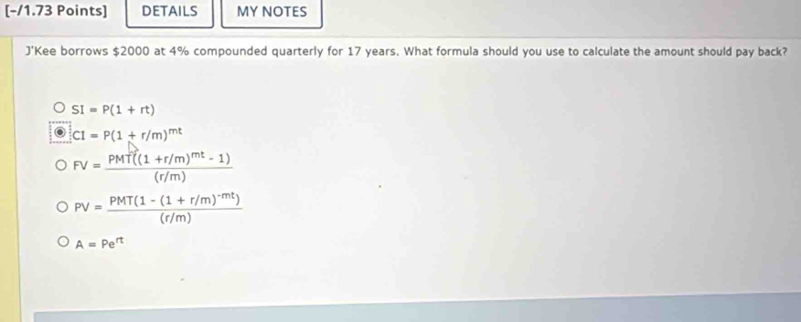 DETAILS MY NOTES
J'Kee borrows $2000 at 4% compounded quarterly for 17 years. What formula should you use to calculate the amount should pay back?
SI=P(1+rt)
CI=P(1+r/m)^mt
FV=frac PMT((1+r/m)^mt-1)(r/m)
PV=frac PMT(1-(1+r/m)^-mt)(r/m)
A=Pe^(rt)