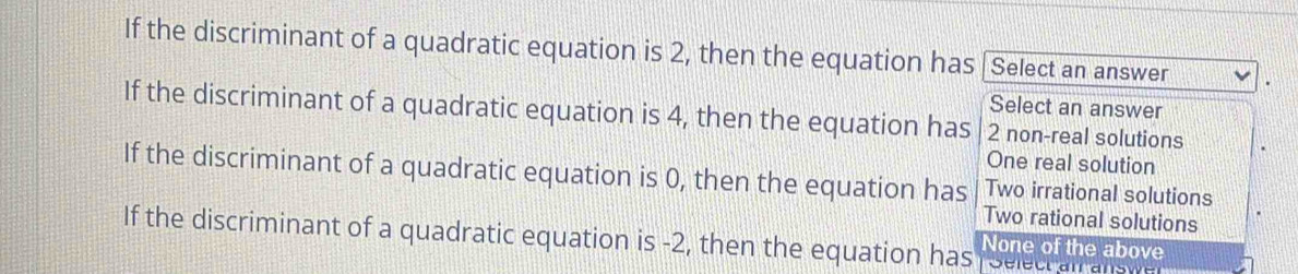 If the discriminant of a quadratic equation is 2, then the equation has Select an answer
Select an answer
If the discriminant of a quadratic equation is 4, then the equation has 2 non-real solutions
One real solution
If the discriminant of a quadratic equation is 0, then the equation has Two irrational solutions
Two rational solutions
If the discriminant of a quadratic equation is -2, then the equation has None of the above