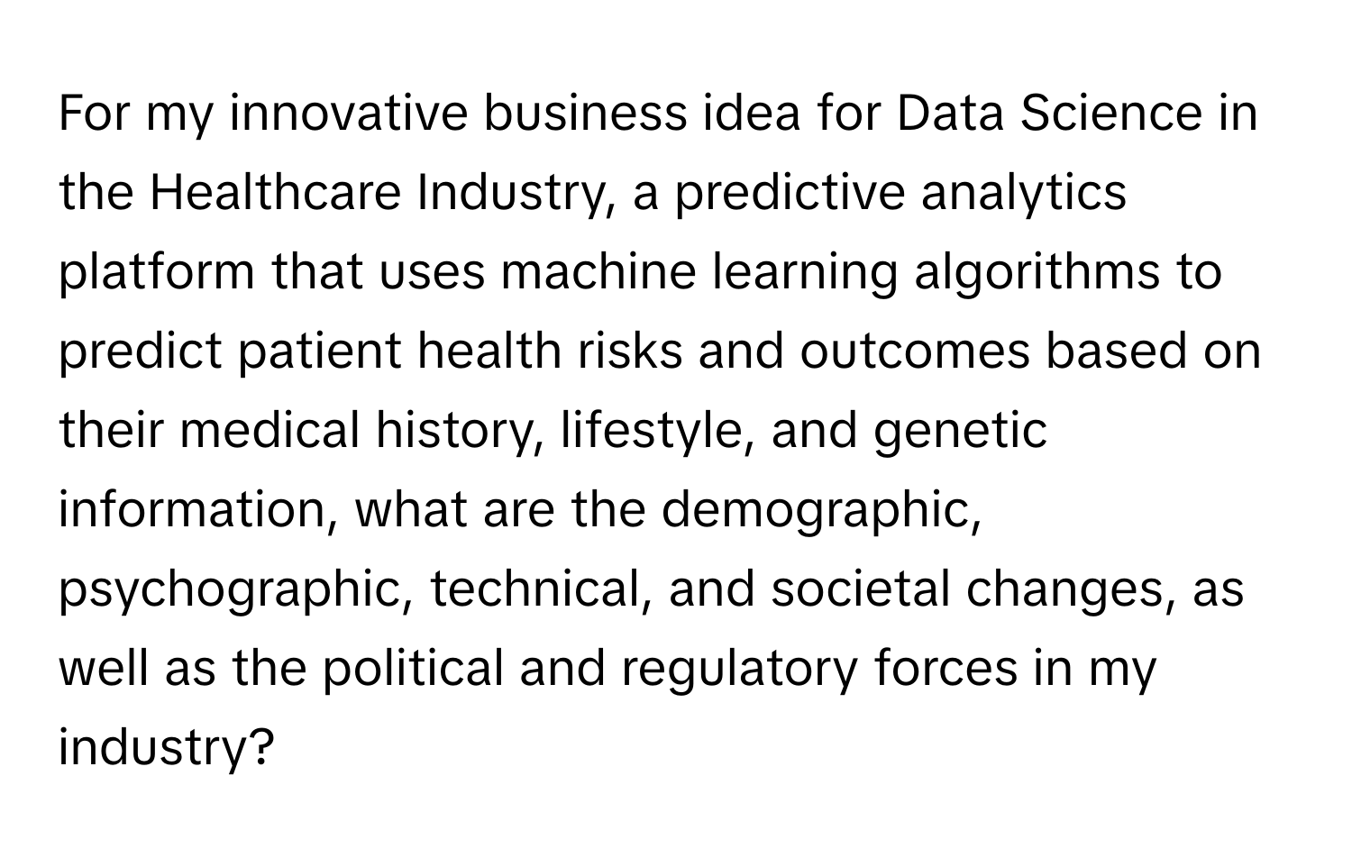 For my innovative business idea for Data Science in the Healthcare Industry, a predictive analytics platform that uses machine learning algorithms to predict patient health risks and outcomes based on their medical history, lifestyle, and genetic information, what are the demographic, psychographic, technical, and societal changes, as well as the political and regulatory forces in my industry?