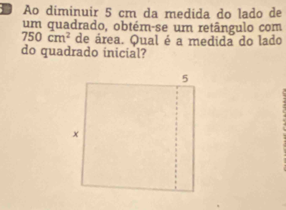 Ao diminuir 5 cm da medida do lado de 
um quadrado, obtém-se um retângulo com
750cm^2 de área. Qual é a medida do lado 
do quadrado inicial?