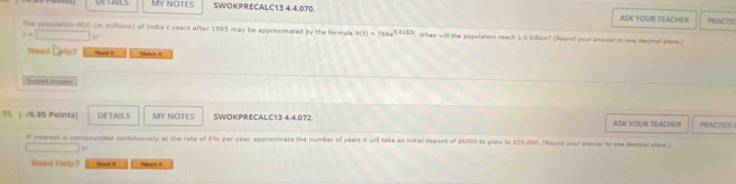 MY NOTES SWOKPRECALC13 4.4.070. ASK YOUR TEACHER PRACTH 
The population N(t) (in millions) of India t years after 1985 may be approximated by the formula N(t)=766e^(0.0182t). When will the population reach 1.9 billion? (Round your ansver to one decimal plane.)
t=□
Need Delp? Head B Wetch It 
Iutond Aroese 
19. [-/0.95 Points] DETAILS MY NOTES SWOKPRECALC13 4.4.072. ASK YOUR TEACHER PRACICE 
ll interest is compounded continuously at the rate of 6% per year, approsimate the number of years it will take an initial deposit of $6000 to grow to $29.008. (Round your anower to one desmal plare.)
□°
Nead Halp? Hoad i