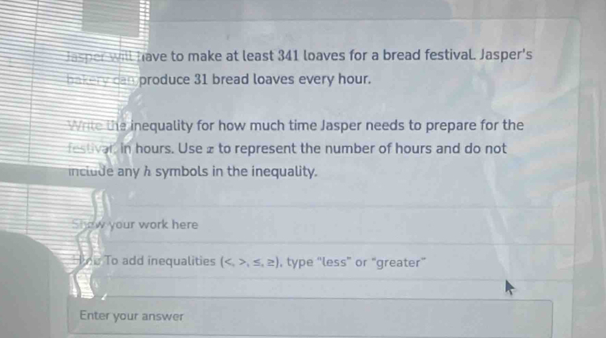 Jasper will have to make at least 341 loaves for a bread festival. Jasper's 
bakery can produce 31 bread loaves every hour. 
Write the inequality for how much time Jasper needs to prepare for the 
festivar, in hours. Use £ to represent the number of hours and do not 
include any h symbols in the inequality. 
Show your work here 
ne To add inequalities (,≤ ,≥ ) , type “less” or “greater” 
Enter your answer