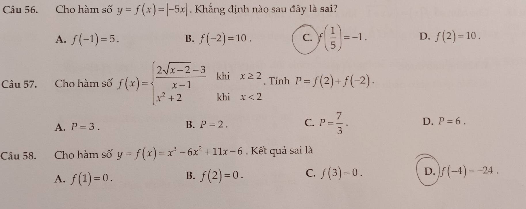 Cho hàm số y=f(x)=|-5x|. Khẳng định nào sau đây là sai?
D.
A. f(-1)=5. B. f(-2)=10. C. f( 1/5 )=-1. f(2)=10. 
Câu 57. Cho hàm số f(x)=beginarrayl  (2sqrt(x-2)-3)/x-1  x^2+2endarray. khi x≥. Tính P=f(2)+f(-2). 
khi x<2</tex>
A. P=3.
D.
B. P=2. C. P= 7/3 . P=6. 
Câu 58. Cho hàm số y=f(x)=x^3-6x^2+11x-6. Kết quả sai là
A. f(1)=0.
C.
D.
B. f(2)=0. f(3)=0. f(-4)=-24.