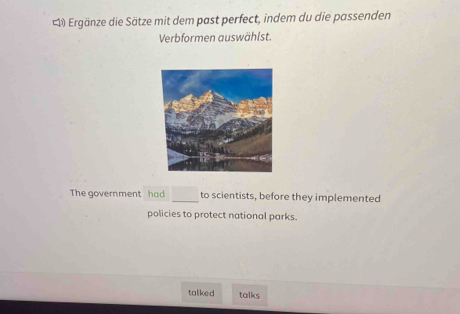 Ergänze die Sätze mit dem past perfect, indem du die passenden 
Verbformen auswählst. 
The government had to scientists, before they implemented 
policies to protect national parks. 
taliked talks