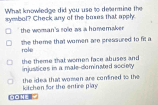 What knowledge did you use to determine the
symbol? Check any of the boxes that apply.
the woman's role as a homemaker
the theme that women are pressured to fit a
role
the theme that women face abuses and
injustices in a male-dominated society
the idea that women are confined to the
kitchen for the entire play
DONE