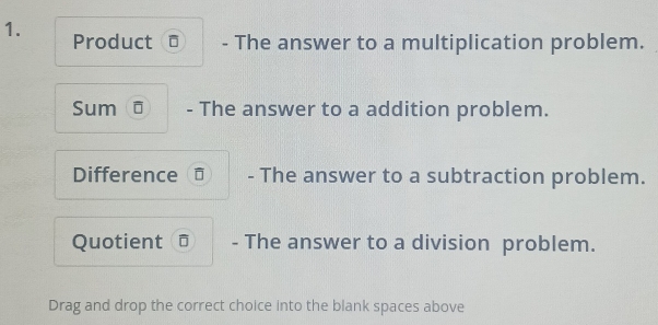 Product - The answer to a multiplication problem. 
Sum ō - The answer to a addition problem. 
Difference = - The answer to a subtraction problem. 
Quotient - The answer to a division problem. 
Drag and drop the correct choice into the blank spaces above