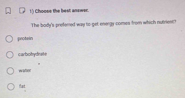 Choose the best answer.
The body's preferred way to get energy comes from which nutrient?
protein
carbohydrate
water
fat