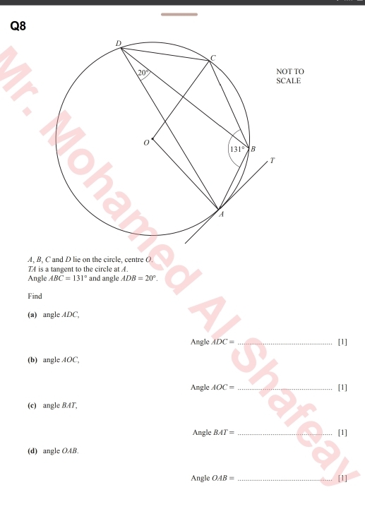 OT TO
ALE
A, B, C and D lie on the circle, centre O.
74 is a tangent to the circle at A.
Angle ABC=131° and angle ADB=20°.
Find
(a) angle ADC,
Angle ADC= _[1]
(b) angle AOC,
Angle AOC= _[1]
(c) angle BAT,
Angle BAT= _[1]
(d) angle OAB.
Angle OAB= _[1]