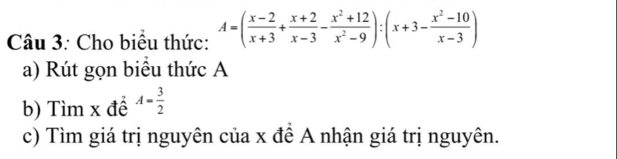 Cho biểu thức: A=( (x-2)/x+3 + (x+2)/x-3 - (x^2+12)/x^2-9 ):(x+3- (x^2-10)/x-3 )
a) Rút gọn biểu thức A 
b) Tìm x để A= 3/2 
c) Tìm giá trị nguyên của x để A nhận giá trị nguyên.