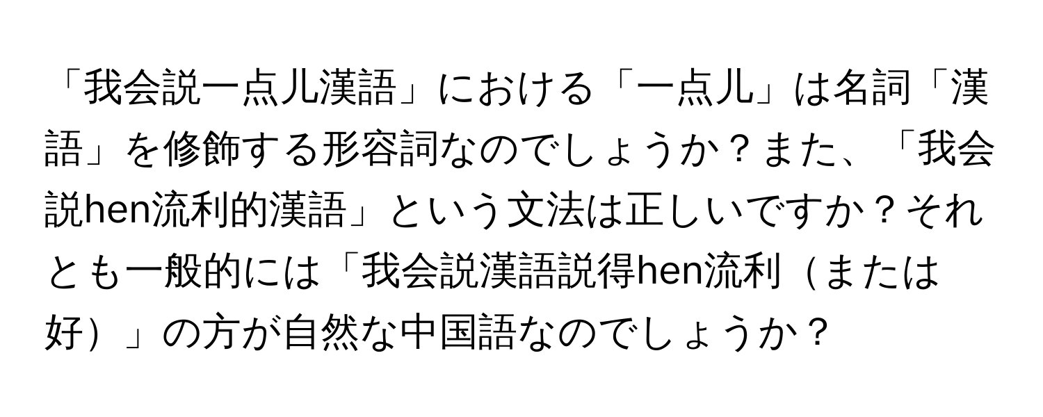 「我会説一点儿漢語」における「一点儿」は名詞「漢語」を修飾する形容詞なのでしょうか？また、「我会説hen流利的漢語」という文法は正しいですか？それとも一般的には「我会説漢語説得hen流利または好」の方が自然な中国語なのでしょうか？