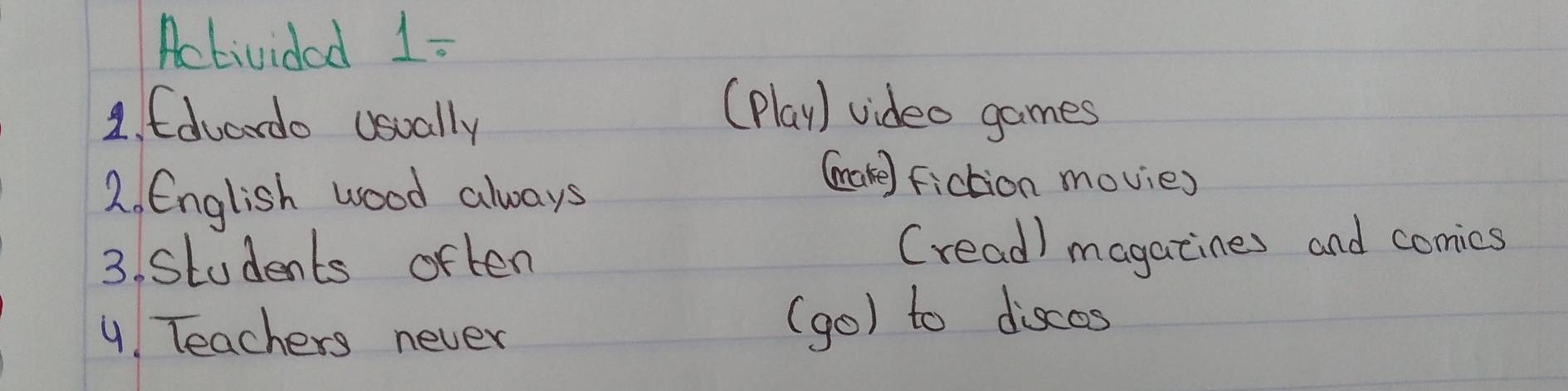 Activided 1:
1. Edvardo usually
(Play) video games
2. English wood always
(ake) fiction movies
3. Students often (read) magacines and comies
4 Teachers never (go) to discas