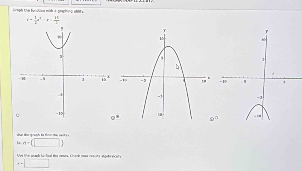 Graph the function with a graphing utility.
y= 1/2 x^2-x- 15/2 

Use the graph to find the vertex.
(x,y)= (□ ) 
Use the graph to find the zeros. Check your results algebraically,
x=□