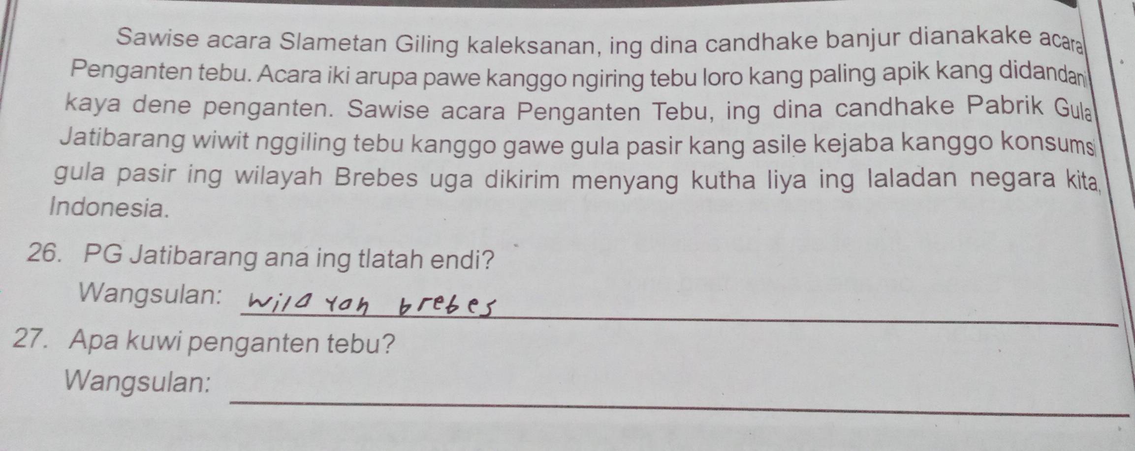 Sawise acara Slametan Giling kaleksanan, ing dina candhake banjur dianakake acar 
Penganten tebu. Acara iki arupa pawe kanggo ngiring tebu loro kang paling apik kang didandan 
kaya dene penganten. Sawise acara Penganten Tebu, ing dina candhake Pabrik Gula 
Jatibarang wiwit nggiling tebu kanggo gawe gula pasir kang asile kejaba kanggo konsums 
gula pasir ing wilayah Brebes uga dikirim menyang kutha liya ing laladan negara kita, 
Indonesia. 
26. PG Jatibarang ana ing tlatah endi? 
_ 
Wangsulan: 
27. Apa kuwi penganten tebu? 
_ 
Wangsulan: