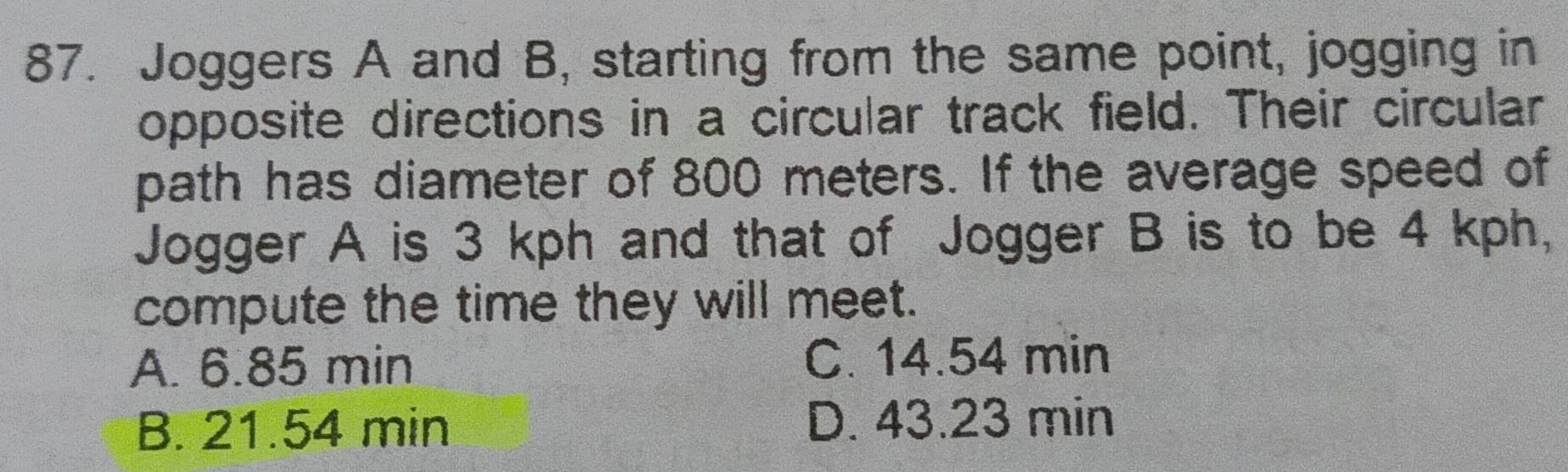 Joggers A and B, starting from the same point, jogging in
opposite directions in a circular track field. Their circular
path has diameter of 800 meters. If the average speed of
Jogger A is 3 kph and that of Jogger B is to be 4 kph,
compute the time they will meet.
A. 6.85 min C. 14.54 min
B. 21.54 min D. 43.23 min