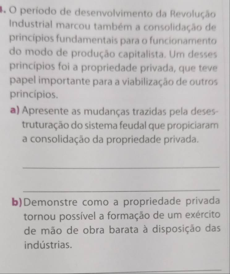 período de desenvolvimento da Revolução 
Industrial marcou também a consolidação de 
princípios fundamentais para o funcionamento 
do modo de produção capitalista. Um desses 
princípios foi a propriedade privada, que teve 
papel importante para a viabilização de outros 
princípios. 
a) Apresente as mudanças trazidas pela deses- 
truturação do sistema feudal que propiciaram 
a consolidação da propriedade privada. 
_ 
_ 
b)Demonstre como a propriedade privada 
tornou possível a formação de um exército 
de mão de obra barata à disposição das 
indústrias. 
_