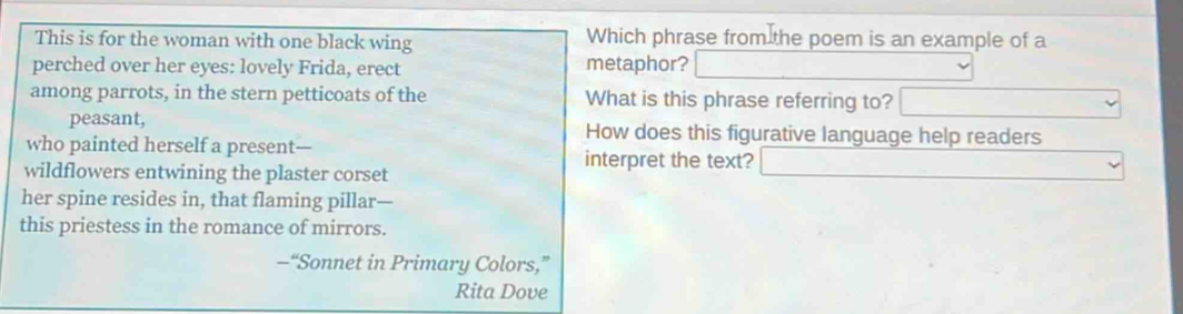 This is for the woman with one black wing Which phrase from the poem is an example of a
perched over her eyes: lovely Frida, erect metaphor?
among parrots, in the stern petticoats of the What is this phrase referring to?
peasant, How does this figurative language help readers
who painted herself a present— interpret the text?
wildflowers entwining the plaster corset
her spine resides in, that flaming pillar—
this priestess in the romance of mirrors.
-“Sonnet in Primary Colors,”
Rita Dove
