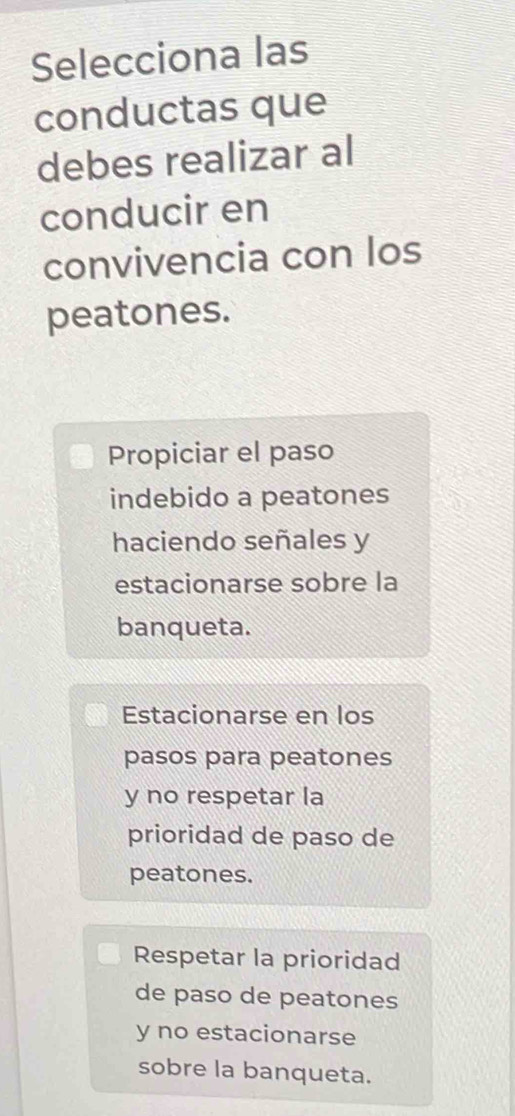 Selecciona las
conductas que
debes realizar al
conducir en
convivencia con los
peatones.
Propiciar el paso
indebido a peatones
haciendo señales y
estacionarse sobre la
banqueta.
Estacionarse en los
pasos para peatones
y no respetar la
prioridad de paso de
peatones.
Respetar la prioridad
de paso de peatones
y no estacionarse
sobre la banqueta.