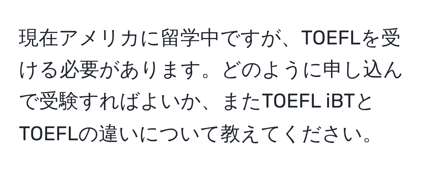 現在アメリカに留学中ですが、TOEFLを受ける必要があります。どのように申し込んで受験すればよいか、またTOEFL iBTとTOEFLの違いについて教えてください。