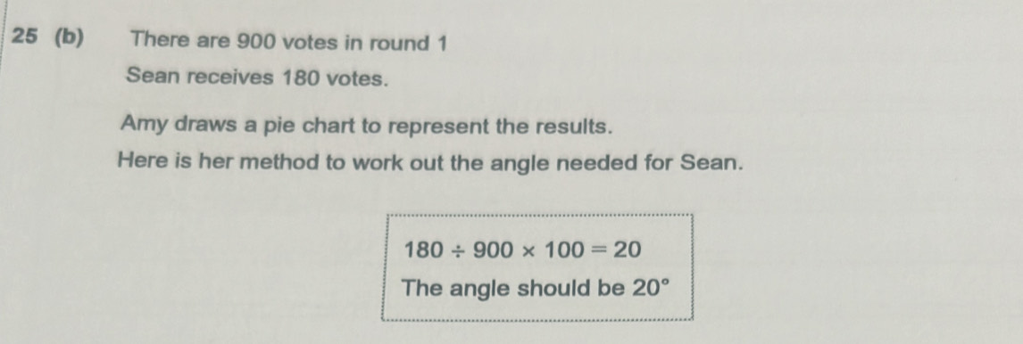 25 (b) There are 900 votes in round 1 
Sean receives 180 votes. 
Amy draws a pie chart to represent the results. 
Here is her method to work out the angle needed for Sean.
180/ 900* 100=20
The angle should be 20°