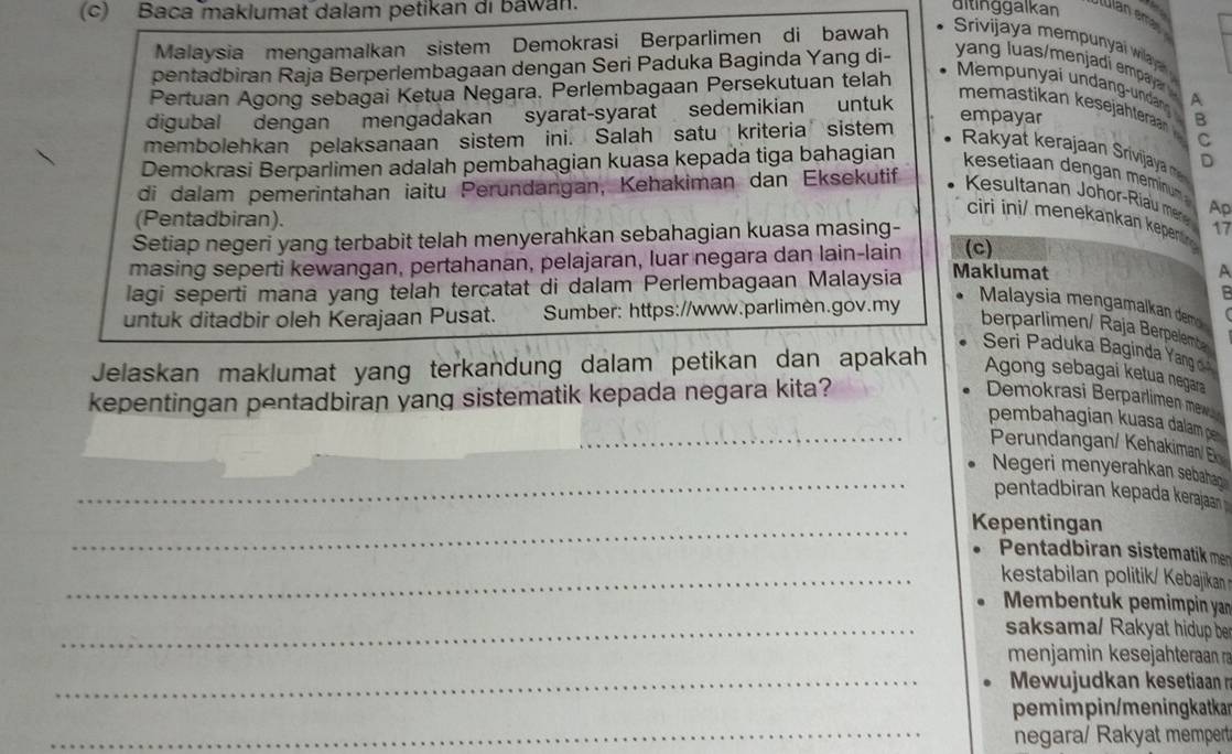 Baca maklumat dalam petikan di bawan. aitinggalkan
lllan ema
Malaysia mengamalkan sistem Demokrasi Berparlimen di bawah   rivijaya mempya  wilaya  
pentadbiran Raja Berperlembagaan dengan Seri Paduka Baginda Yang di-  yan  l u  menja   pya   
Pertuan Agong sebagai Ketua Negara. Perlembagaan Persekutuan telah
Mempunyai undang-undan A
digubal dengan mengadakan syarat-syarat sedemikian untuk
memastikan kesejähteraan  C
empayar B
membolehkan pelaksanaan sistem ini. Salah satu kriteria sistem
Rakya  eraja  rivj y  D
Demokrasi Berparlimen adalah pembahagian kuasa kepada tiga bahagian
ksetiaan dengan meminu 
di dalam pemerintahan iaitu Perundangan, Kehakiman dan Eksekutif
Kesultanan Johor-Riau mere Ap
ciri ini/ menekankan kepenli 
(Pentadbiran). 17
Setiap negeri yang terbabit telah menyerahkan sebahagian kuasa masing-
masing seperti kewangan, pertahanan, pelajaran, luar negara dan lain-lain (c)
lagi seperti mana yang telah tercatat di dalam Perlembagaan Malaysia Makiumat
A
B
untuk ditadbir oleh Kerajaan Pusat. Sumber: https://www.parlimen.gov.my
Malaysia mengamalkan dem 
berparlimen/ Raja Berpelembe
Seri Paduka Baginda Yang 
Jelaskan maklumat yang terkandung dalam petikan dan apakah Agong sebagai ketua negara
kepentingan pentadbiran yang sistematik kepada negara kita?  Demokrasi Berparlimen m
_pembahagian kuasa dalam p
Perundangan/ Kehakiman/ En
_
Negeri menyerahkan sebahan
pentadbiran kepada kerajaan
_Kepentingan
Pentadbiran sistematik men
_kestabilan politik/ Kebajikan 
Membentuk pemimpin an
_saksama/ Rakyat hidup be
menjamin kesejähteraan r
_ Mewujudkan kesetiaan n
pemimpin/meningkatkar
_negara/ Rakyat mempert