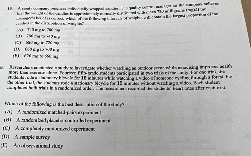 A candy company produces individually wrapped candies. The quality control manager for the company believes
that the weight of the candies is approximately normally distributed with mean 720 milligrams (mg).If the
manager’s belief is correct, which of the following intervals of weights will contain the largest proportion of the
candies in the distribution of weights?
(A) 740 mg to 780 mg
(B) 700 mg to 740 mg
(C) 680 mg to 720 mg
(D) 660 mg to 700 mg
(E) 620 mg to 660 mg
0. Researchers conducted a study to investigate whether watching an outdoor scene while exercising improves health
more than exercise alone. Fourteen fifth-grade students participated in two trials of the study. For one trial, the
students rode a stationary bicycle for 15 minutes while watching a video of someone cycling through a forest. For
the other trial, the students rode a stationary bicycle for 15 minutes without watching a video. Each student
completed both trials in a randomized order. The researchers recorded the students’ heart rates after each trial.
Which of the following is the best description of the study?
(A) A randomized matched-pairs experiment
(B) A randomized placebo-controlled experiment
(C) A completely randomized experiment
(D) A sample survey
(E) An observational study