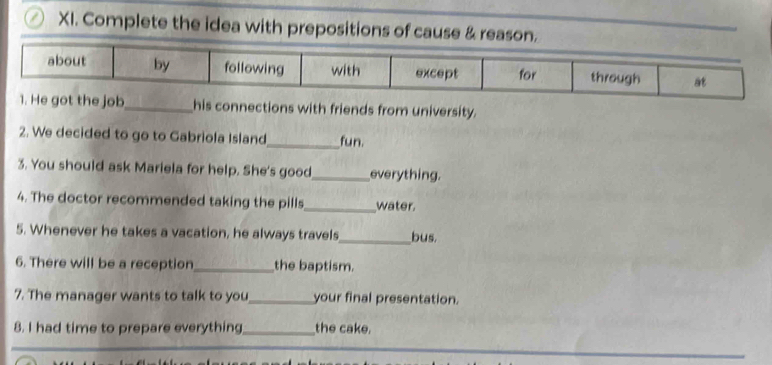 Complete the idea with prepositions of cause & 
job_ his connections with friends from university. 
2. We decided to go to Gabriola Island_ fun. 
3. You should ask Mariela for help. She's good_ everything. 
4. The doctor recommended taking the pills_ water. 
5. Whenever he takes a vacation, he always travels_ bus. 
6. There will be a reception_ the baptism. 
7. The manager wants to talk to you_ your final presentation. 
8. I had time to prepare everything_ the cake.