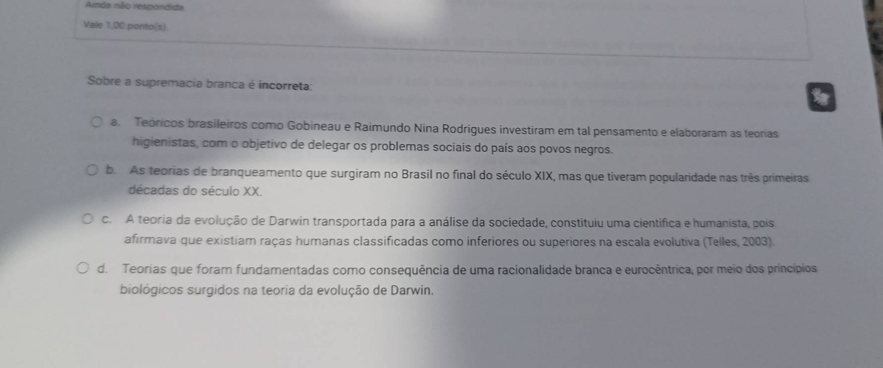 Anda não respondida
Vale 1,00 ponto(s)
Sobre a supremacia branca é incorreta:
a. Teóricos brasileiros como Gobineau e Raimundo Nina Rodrigues investiram em tal pensamento e elaboraram as teorias
higienistas, com o objetivo de delegar os problemas sociais do país aos povos negros.
b. As teorias de branqueamento que surgiram no Brasil no final do século XIX, mas que tiveram popularidade nas três primeiras
décadas do século XX.
c. A teoria da evolução de Darwin transportada para a análise da sociedade, constituiu uma cientifica e humanista, pois
afirmava que existiam raças humanas classificadas como inferiores ou superiores na escala evolutiva (Telles, 2003).
d. Teorias que foram fundamentadas como consequência de uma racionalidade branca e eurocêntrica, por meio dos princípios
biológicos surgidos na teoria da evolução de Darwin.