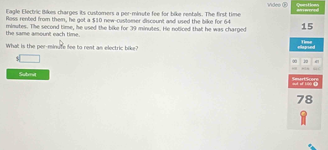 Video ⑥ Questions
Eagle Electric Bikes charges its customers a per-minute fee for bike rentals. The first time answered
Ross rented from them, he got a $10 new-customer discount and used the bike for 64
minutes. The second time, he used the bike for 39 minutes. He noticed that he was charged
15
the same amount each time.
Time
What is the per-minute fee to rent an electric bike? elapsed
5 _  
00 20 41
MIN SEC
Submit
SmartScore
out of 100 7
78
Q