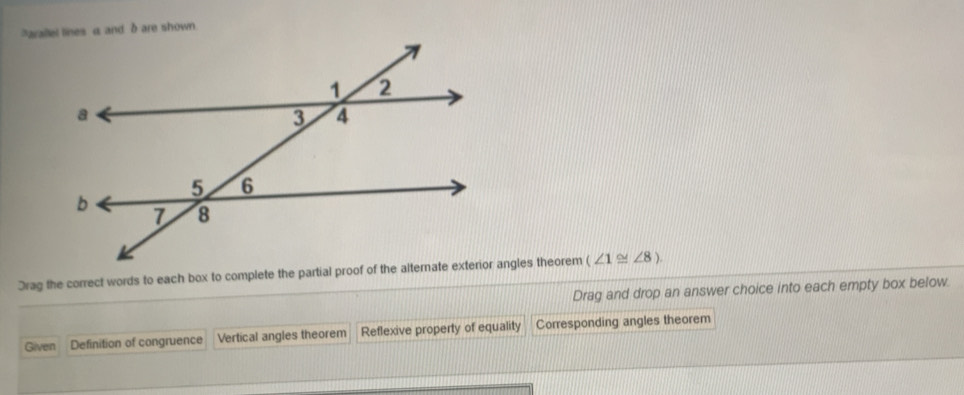 arallel lines a and δ are shown.
Drag the correct words to each box to complete the partial proof of the alternate exterior angles theorem (∠ 1≌ ∠ 8). 
Drag and drop an answer choice into each empty box below.
Given Definition of congruence Vertical angles theorem Reflexive property of equality Corresponding angles theorem