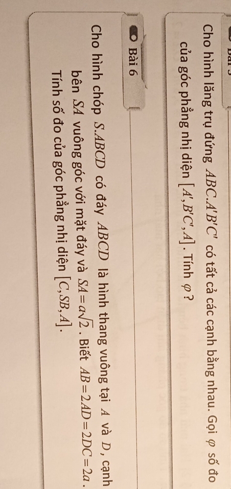 Cho hình lăng trụ đứng ABC.. A'B'C' có tất cả các cạnh bằng nhau. Gọi φ số đo 
của góc phẳng nhị diện [A',B'C',A]. Tính φ ? 
Bài 6 
Cho hình chóp S. ABCD có đáy ABCD là hình thang vuông tại A và D, cạnh 
bên SA vuông góc với mặt đáy và SA=asqrt(2). Biết AB=2AD=2DC=2a. 
Tính số đo của góc phẳng nhị diện [C,SB,A].