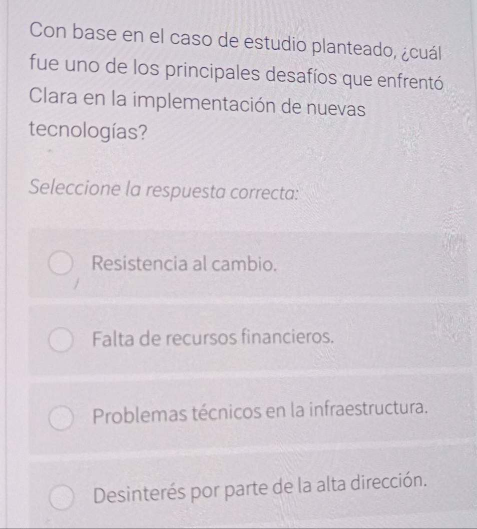 Con base en el caso de estudio planteado, ¿cuál
fue uno de los principales desafíos que enfrentó
Clara en la implementación de nuevas
tecnologías?
Seleccione la respuesta correcta:
Resistencia al cambio.
Falta de recursos financieros.
Problemas técnicos en la infraestructura.
Desinterés por parte de la alta dirección.