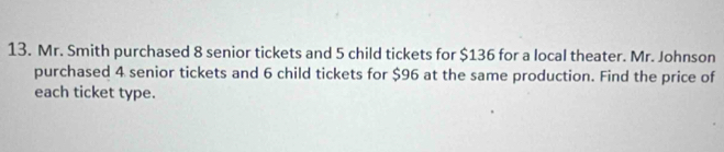 Mr. Smith purchased 8 senior tickets and 5 child tickets for $136 for a local theater. Mr. Johnson 
purchased 4 senior tickets and 6 child tickets for $96 at the same production. Find the price of 
each ticket type.