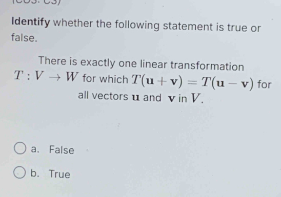 CS
Identify whether the following statement is true or
false.
There is exactly one linear transformation
T:Vto W for which T(u+v)=T(u-v) for
all vectors u and v in V.
a. False
b. True