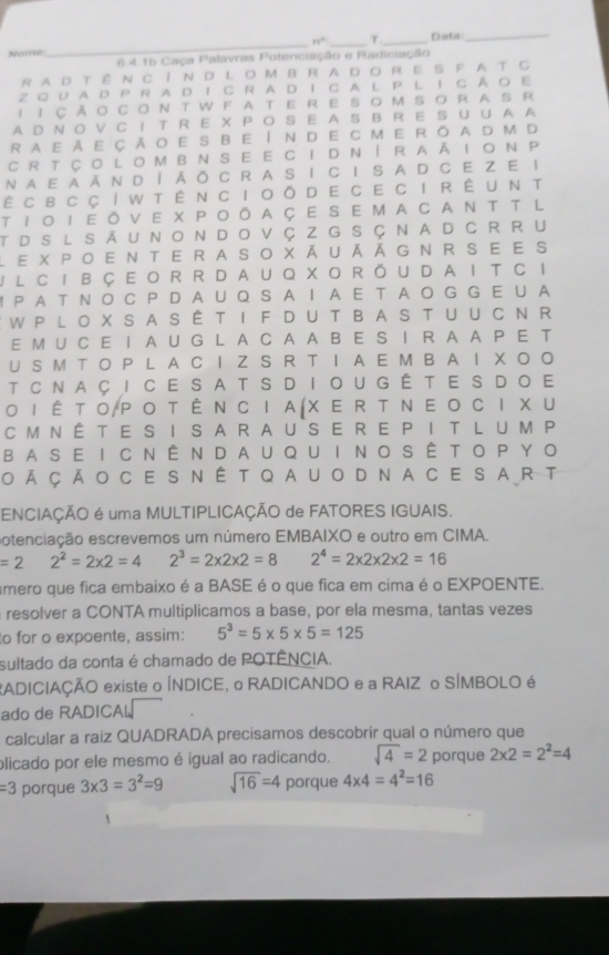 n° T
Nome ___Data_
6 4 15 Caça Palavras Potenciação e Radiciação
RAD Tể N CíN D L O MBRA DO RE S F AT C
Z0 UA D P RA DΙ C RA D Ι C A L P L I Cる O Ε
1 1 CǎoCONTWFATERESOMSORASR
AD N O V C I T R E X PO S E A S B R E S U U A A
raeǎe çǎoe sbe Índe cmeróAd m d
CR TÇoLoMBNSE E CIDNíRAāIoN P
NAE aǎN Díǎō C R A S I C I S A D C EZ E I
ê cвcçí w tên cioō d e ce ci rêunt
TΙοΙΕōVE XPoōAçe SEMACANTT L
TdSlSāunondovçzG SÇnadcRRu
L e xpoenterasoxãuãāgnrsee s
I L CIBCEOR RDAUQ XORǒUDA I T C I
I PA T N O C PD AU Q S A Ι A E T A O G G E U A
WP LO X S ASÊT I FD U TBA S T U U C N R
E M U C E I A U G L A C A A B E S I R A A P E T
U S M T O P L A C I Z S R T I A E M B A I X O O
T CNaci ce satSDiougê te S Doe
Ο Ι Ê Τ Ο/Ρ ο T Ê Ν CΙ Α(X Ε R T Ν Ε ο C Ι X U
CmnÉte s i saRause re P I t L um P
BASE I CNênDAUQUI No SÊ to PYO
oã çãocesnêtqauodnacesart
ENCIAÇÃO é uma MULTIPLICAÇÃO de FATORES IGUAIS.
otenciação escrevemos um número EMBAIXO e outro em CIMA.
=2 2^2=2* 2=4 2^3=2* 2* 2=8 2^4=2* 2* 2* 2=16
amero que fica embaixo é a BASE é o que fica em cima é o EXPOENTE.
resolver a CONTA multiplicamos a base, por ela mesma, tantas vezes
to for o expoente, assim: 5^3=5* 5* 5=125
sultado da conta é chamado de POTÊNCIA.
RADICIAÇÃO existe o ÍNDICE, o RADICANDO e a RAIZ o SÍMBOLO é
ado de RADICAL
calcular a raiz QUADRADA precisamos descobrir qual o número que
plicado por ele mesmo é igual ao radicando. sqrt(4)=2 porque 2* 2=2^2=4
=3 porque 3* 3=3^2=9 sqrt(16)=4 porque 4* 4=4^2=16